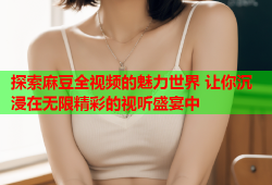 探索麻豆全視頻的魅力世界 讓你沉浸在無限精彩的視聽盛宴中